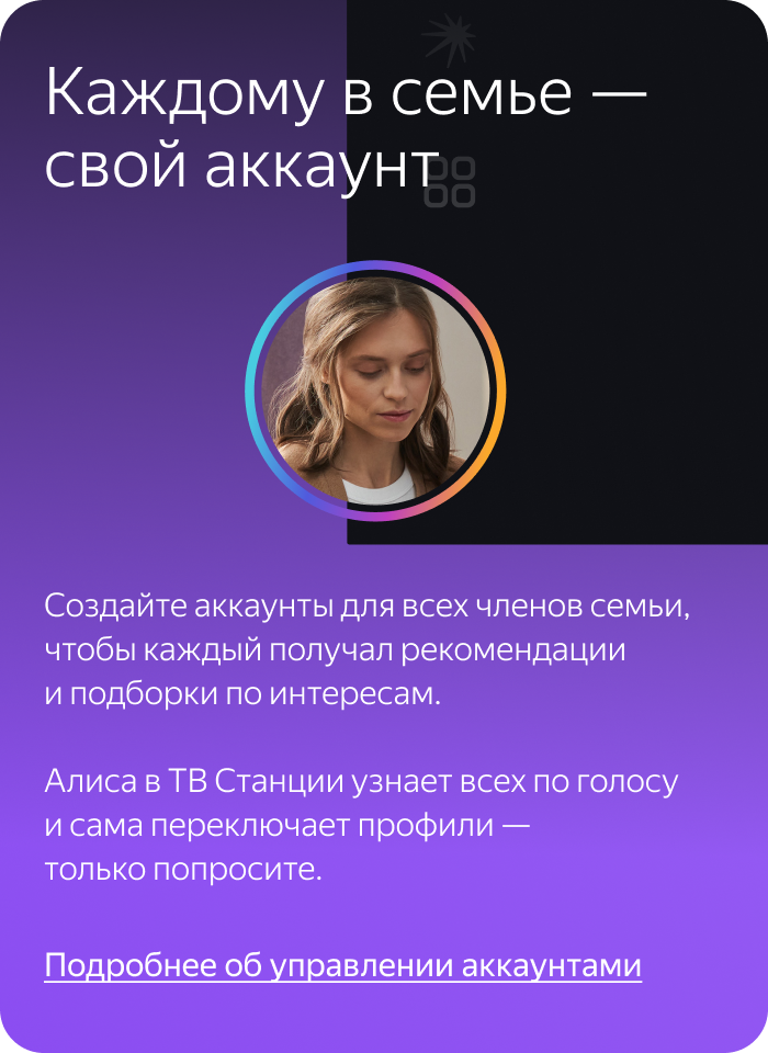 Каждому в семье – свой аккаунт. Создайте аккаунты для всех членов семьи, чтобы каждый получал рекомендации и подборки по интересам. Алиса в ТВ Станции узнает всех по голосу и сама переключает профили – только попросите.