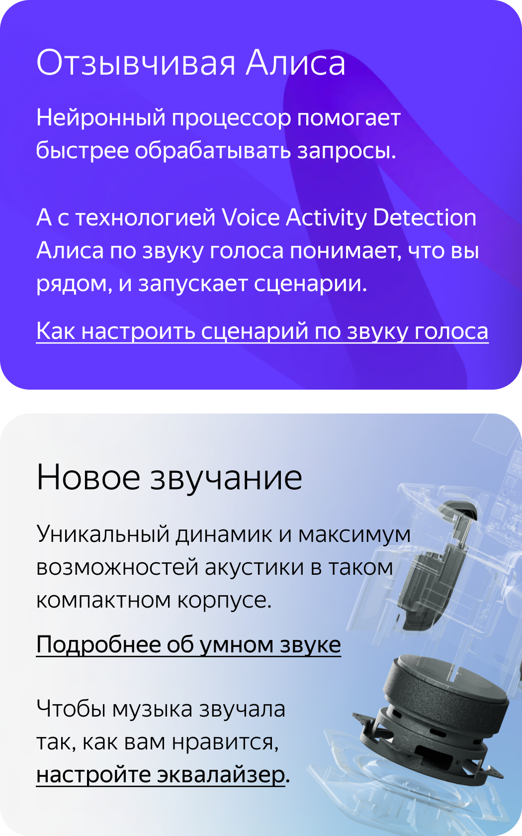 Отзывчивая Алиса. Нейронный процессор помогает быстрее обрабатывать запросы. А с технологией Voice Activity Detection Алиса по звуку голоса понимает, что вы рядом, и запускает сценарии. Новое звучание. Уникальный динамик и максимум возможностей акустики в таком компактном корпусе.