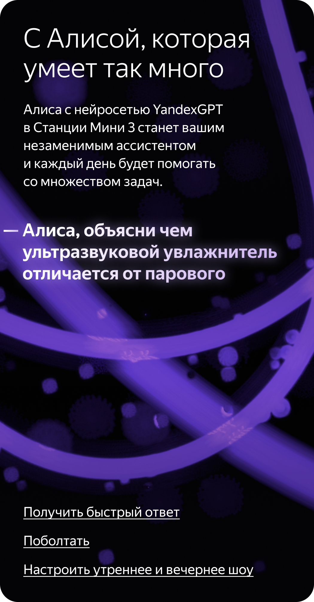 С Алисой, которая умеет так много. Алиса с нейросетью YandexGPT в Станции Мини 3 станет вашим незаменимым ассистентом и каждый день будет помогать со множеством задач. «Алиса, объясни чем ультразвуковой увлажнитель отличается от парового»