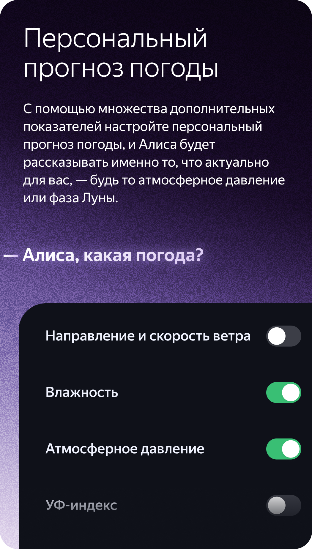 Персональный прогноз погоды. С помощью множества дополнительных показателей настройте персональный прогноз погоды, и Алиса будет рассказывать именно то, что актуально для вас, — будь то атмосферное давление или фаза Луны. «Алиса, какая погода?»