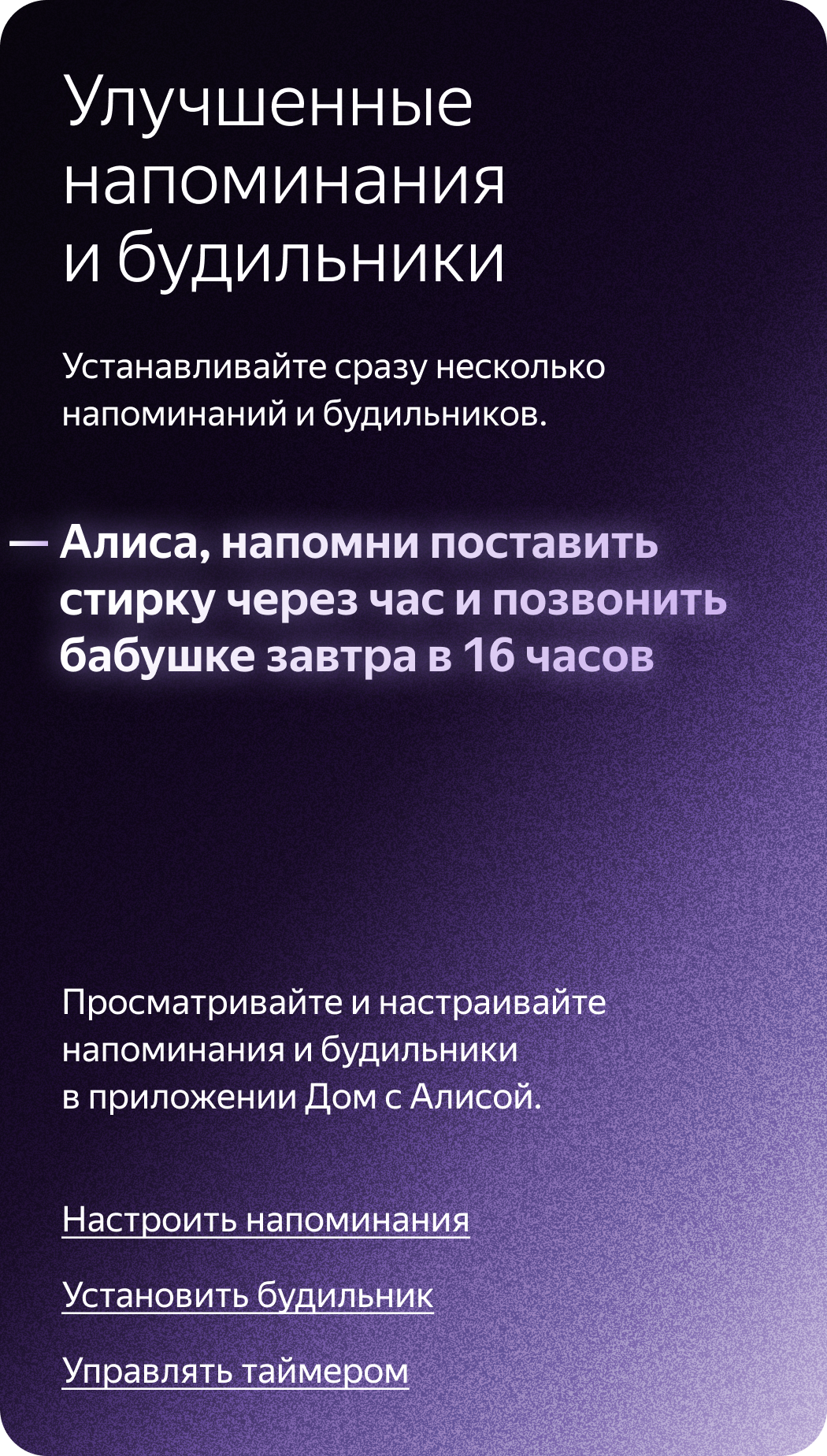 Улучшенные напоминания и будильники. Устанавливайте сразу несколько напоминаний и будильников. «Алиса, напомни поставить стирку через час и позвонить бабушке завтра в 16 часов». Просматривайте и настраивайте напоминания и будильники в приложении Дом с Алисой.