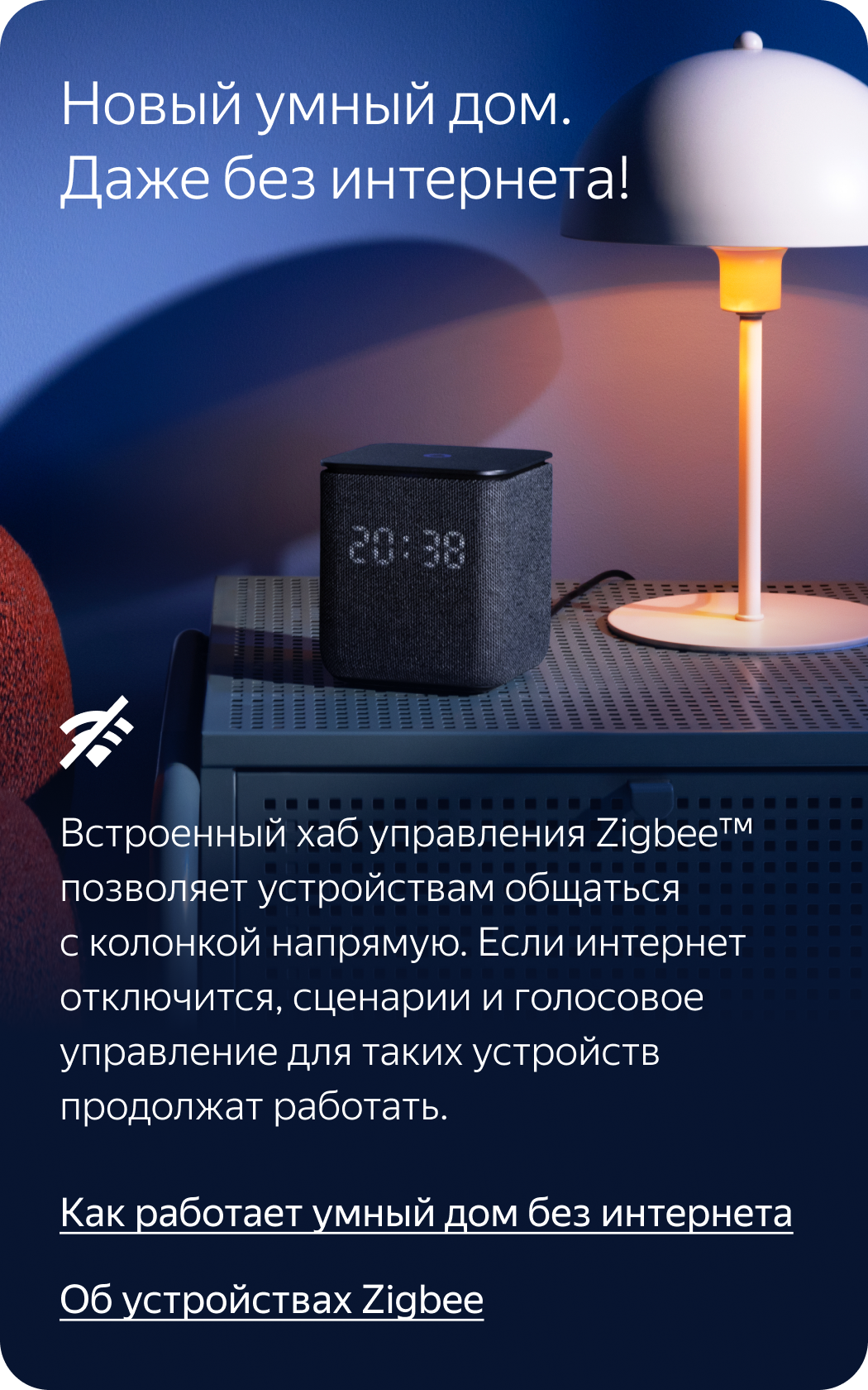 Новый умный дом. Даже без интернета! Встроенный хаб управления Zigbee позволяет устройствам общаться с колонкой напрямую. Если интернет отключится, сценарии и голосовое управление для таких устройств продолжат работать.