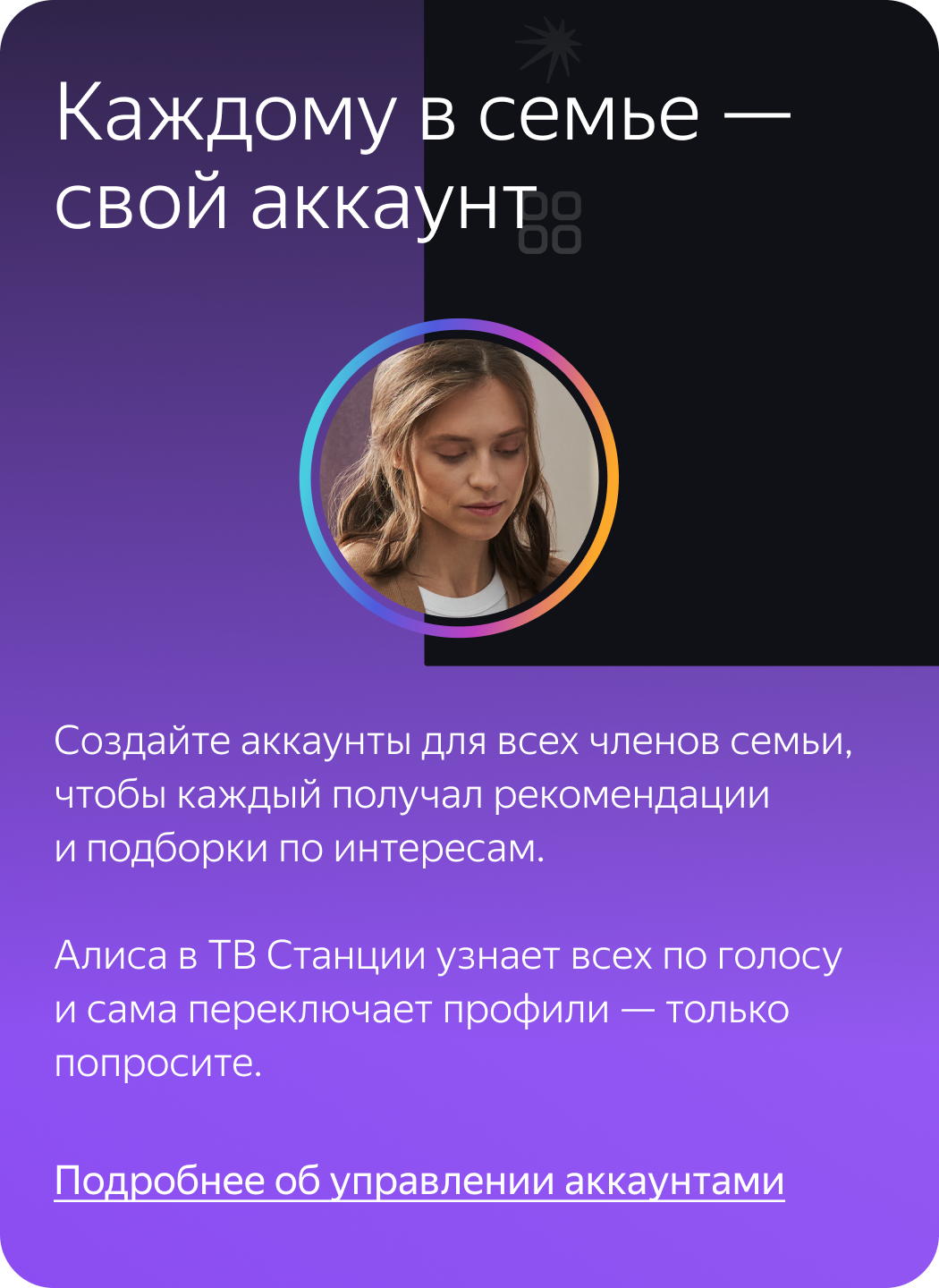Каждому в семье – свой аккаунт. Создайте аккаунты для всех членов семьи, чтобы каждый получал рекомендации и подборки по интересам. Алиса в ТВ Станции узнает всех по голосу и сама переключает профили – только попросите.