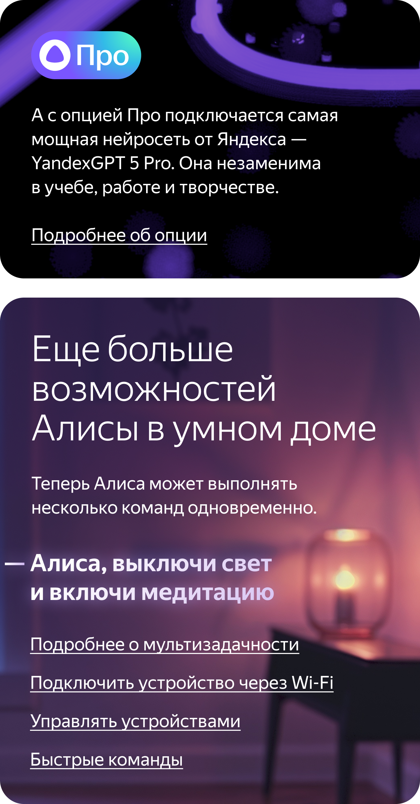 Про. А с опцией Про подключается самая мощная нейросеть от Яндекса — YandexGPT 5 Pro. Она незаменима в учебе, работе и творчестве. Ещё больше возможностей Алисы в умном доме. Теперь Алиса может выполнять несколько команд одновременно. «Алиса, выключи свет и включи медитацию»