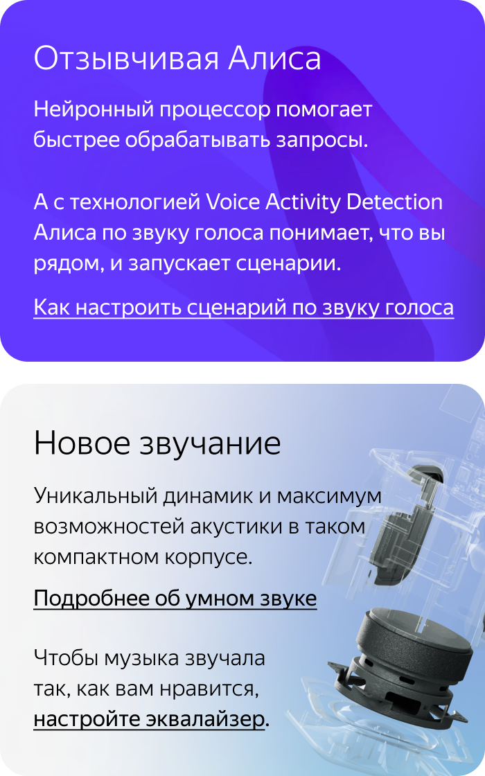 Отзывчивая Алиса. Нейронный процессор помогает быстрее обрабатывать запросы. А с технологией Voice Activity Detection Алиса по звуку голоса понимает, что вы рядом, и запускает сценарии. Новое звучание. Уникальный динамик и максимум возможностей акустики в таком компактном корпусе.