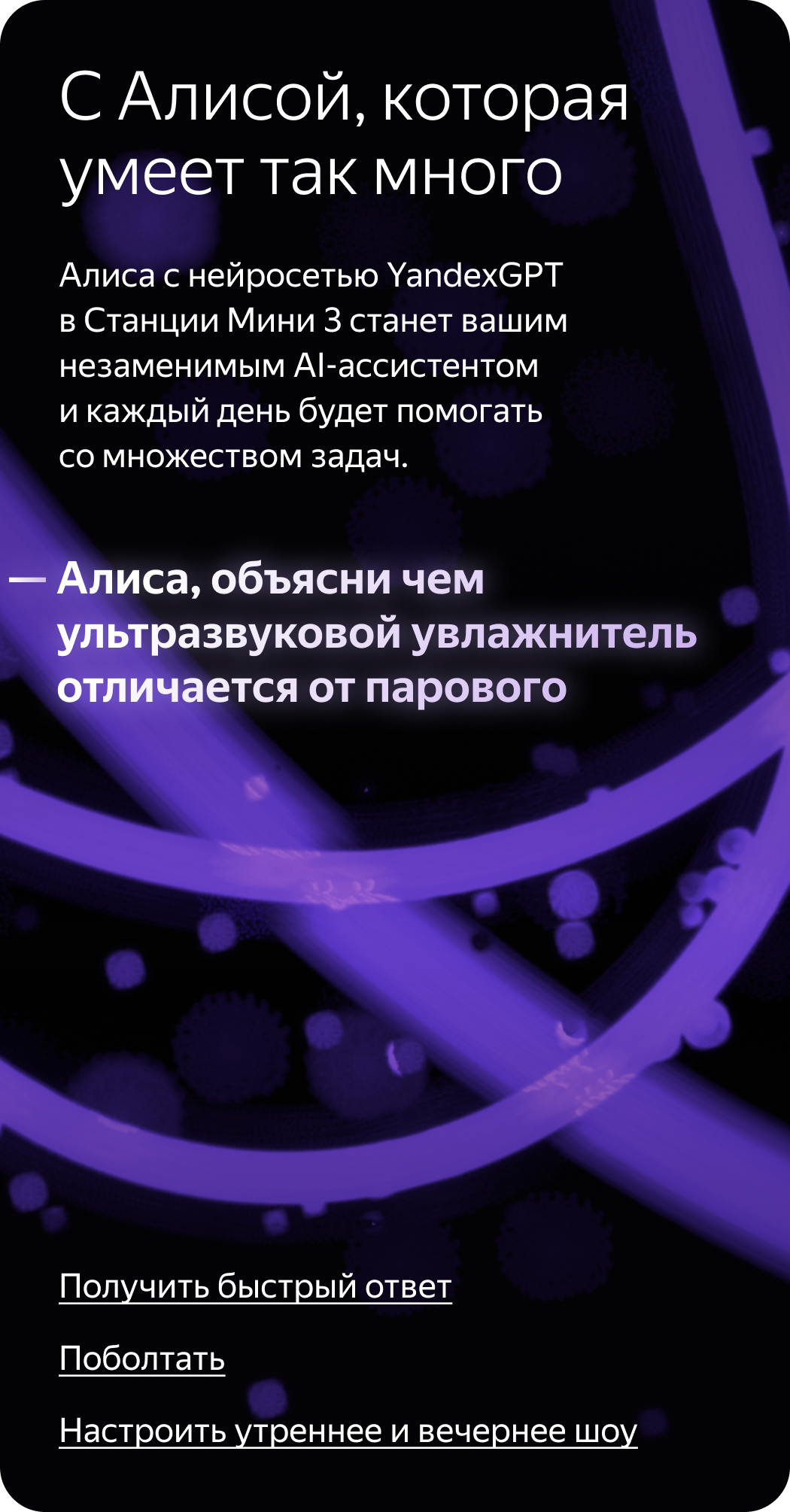 С Алисой, которая умеет так много. Алиса с нейросетью YandexGPT в Станции Мини 3 станет вашим незаменимым AI-ассистентом и каждый день будет помогать со множеством задач. «Алиса, объясни чем ультразвуковой увлажнитель отличается от парового»