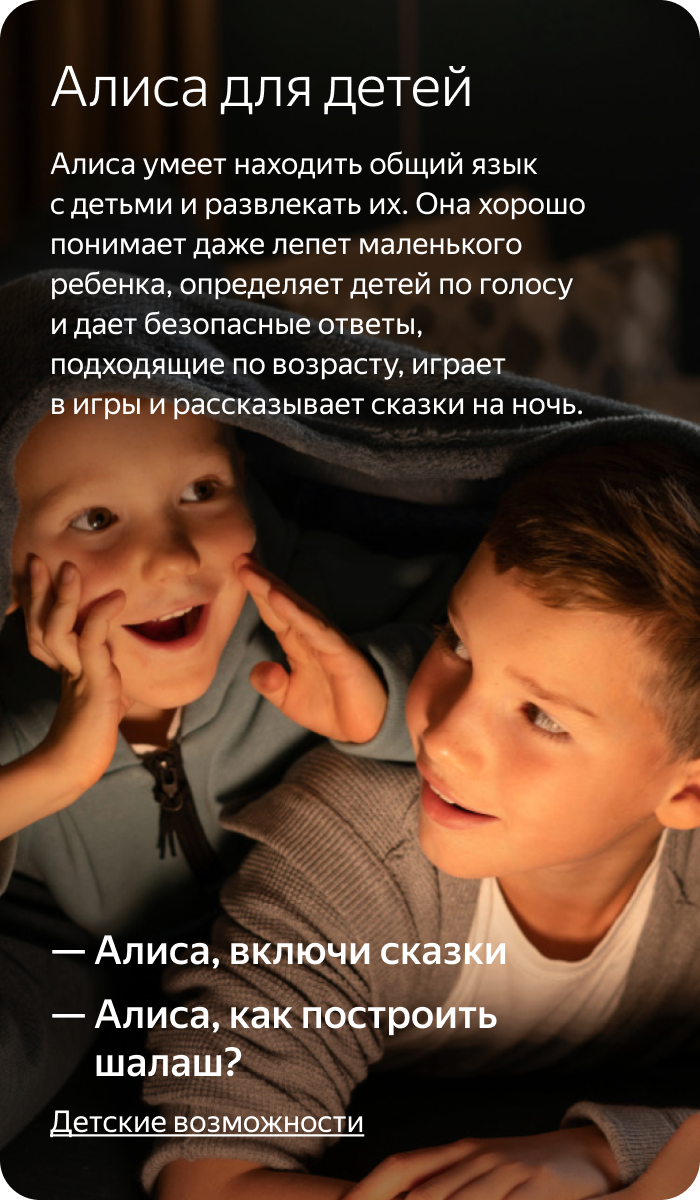 Алиса для детей. Алиса умеет находить общий язык с детьми и развлекать их. Она хорошо понимает даже лепет маленького ребенка, определяет детей по голосу и дает безопасные ответы, подходящие по возрасту, играет в игры и рассказывает сказки на ночь.
