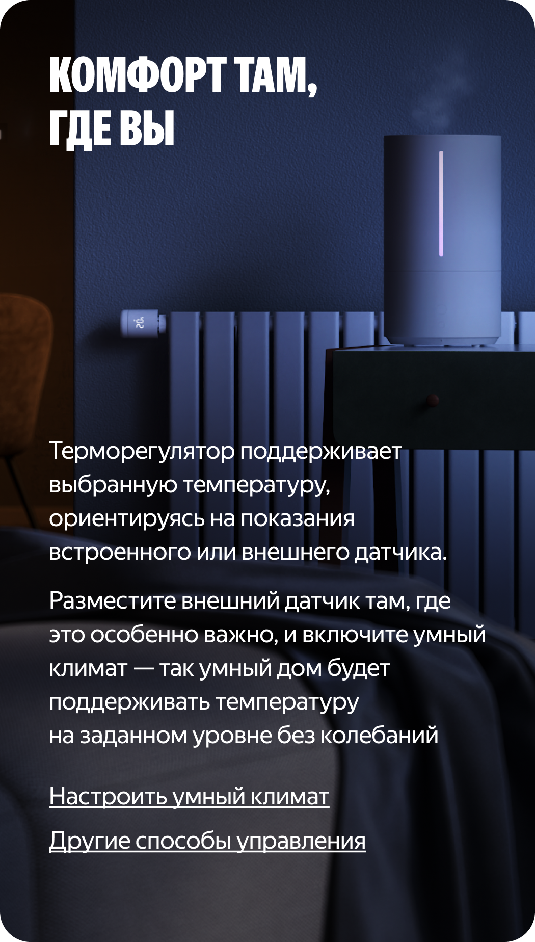 Комфорт там, где вы. Терморегулятор поддерживает выбранную температуру, ориентируясь на показания встроенного или внешнего датчика. Разместите внешний датчик, там где это особенно важно, и включите умный климат — так умный дом будет поддерживать температуру на заданном уровне, без скачков и колебаний