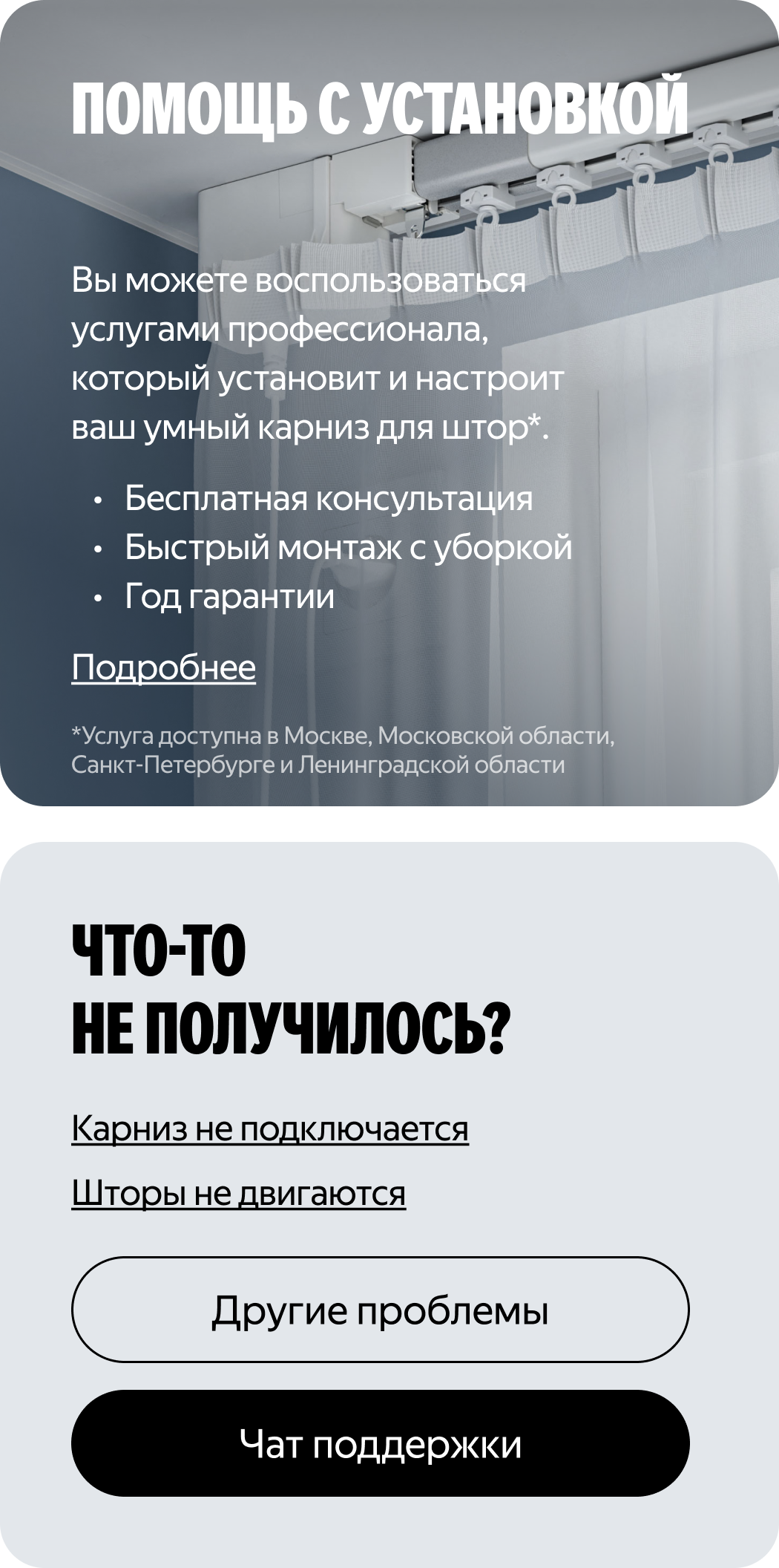 Помощь с установкой. Вы можете воспользоваться услугами профессионала, который установит и настроит ваш умный карниз для штор. Бесплатная консультация. Быстрый монтаж с уборкой. Год гарантии. Услуга доступна в Москве, Московской области, Санкт-Петербурге и Ленинградской области. Подробнее