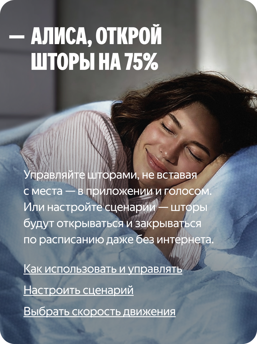 Алиса, открой шторы на 75%. Управляйте шторами, не вставая с места — в приложении и голосом. Или настройте сценарий, и умный дом будет открывать и закрывать их по расписанию.